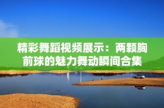 精彩舞蹈视频展示：两颗胸前球的魅力舞动瞬间合集