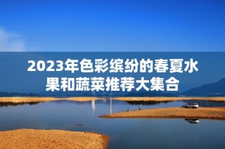 2023年色彩缤纷的春夏水果和蔬菜推荐大集合