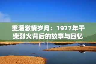 重温激情岁月：1977年干柴烈火背后的故事与回忆