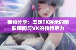 视频分享：玉足TK展示的精彩瞬间与VK的独特魅力