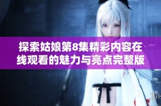 探索姑娘第8集精彩内容在线观看的魅力与亮点完整版