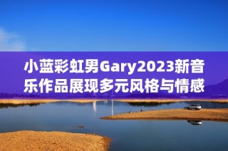 小蓝彩虹男Gary2023新音乐作品展现多元风格与情感魅力