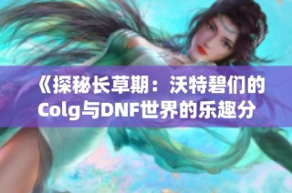 《探秘长草期：沃特碧们的Colg与DNF世界的乐趣分享》