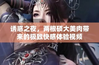 诱惑之夜，两根硕大美肉带来的极致快感体验视频