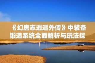 《幻唐志逍遥外传》中装备锻造系统全面解析与玩法探讨