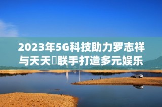 2023年5G科技助力罗志祥与天天奭联手打造多元娱乐盛宴