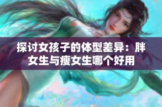 探讨女孩子的体型差异：胖女生与瘦女生哪个好用