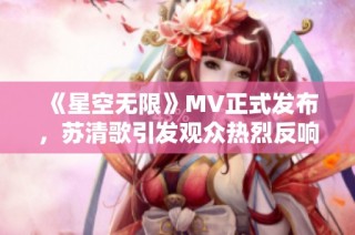 《星空无限》MV正式发布，苏清歌引发观众热烈反响