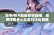 畅享NBA精彩赛事直播，免费观看各大比赛对决与瞬间！