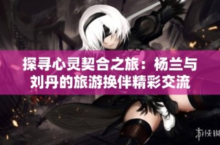 探寻心灵契合之旅：杨兰与刘丹的旅游换伴精彩交流
