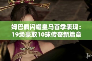 姆巴佩闪耀皇马首季表现：19场豪取10球传奇新篇章开启！