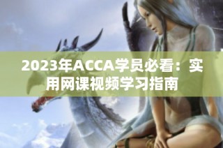 2023年ACCA学员必看：实用网课视频学习指南