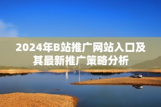 2024年B站推广网站入口及其最新推广策略分析