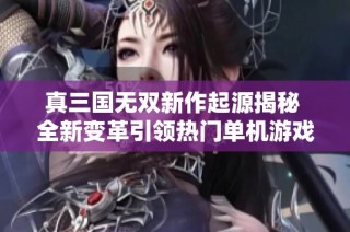 真三国无双新作起源揭秘 全新变革引领热门单机游戏评测潮流