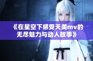 《在星空下感受天美mv的无尽魅力与动人故事》