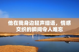 他在我身边轻声细语，情感交织的瞬间令人难忘