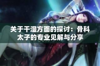 关于干湿方面的探讨：骨科太子的专业见解与分享