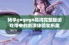 畅享gogogo高清完整版游戏带来的刺激体验和乐趣