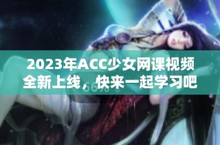 2023年ACC少女网课视频全新上线，快来一起学习吧！