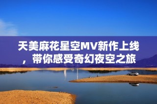 天美麻花星空MV新作上线，带你感受奇幻夜空之旅