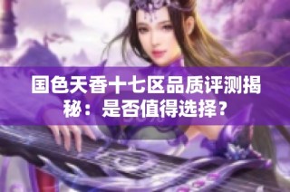 国色天香十七区品质评测揭秘：是否值得选择？