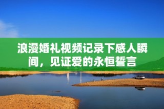 浪漫婚礼视频记录下感人瞬间，见证爱的永恒誓言