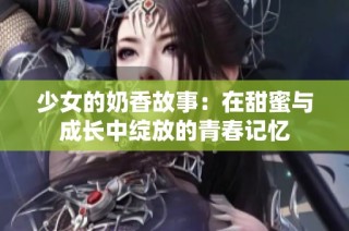 少女的奶香故事：在甜蜜与成长中绽放的青春记忆