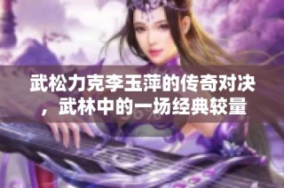 武松力克李玉萍的传奇对决，武林中的一场经典较量