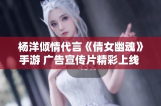 杨洋倾情代言《倩女幽魂》手游 广告宣传片精彩上线 免费畅听体验等你来享