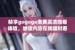 畅享gogogo免费高清观看体验，绝佳内容在线随时看