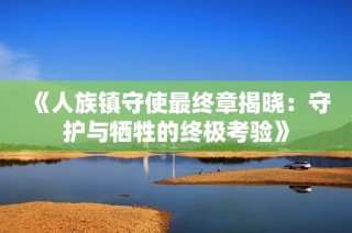 《人族镇守使最终章揭晓：守护与牺牲的终极考验》