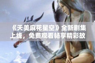 《天美麻花星空》全新剧集上线，免费观看畅享精彩故事与无尽星空奇遇