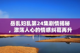 岳乱妇乱第24集剧情揭秘，激荡人心的情感纠葛再升温