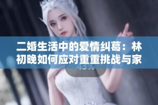 二婚生活中的爱情纠葛：林初晚如何应对重重挑战与家庭纷争