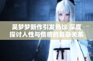 吴梦梦新作引发热议 深度探讨人性与情感的复杂关系