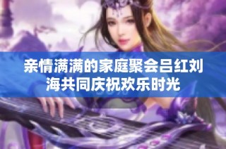 亲情满满的家庭聚会吕红刘海共同庆祝欢乐时光