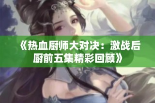 《热血厨师大对决：激战后厨前五集精彩回顾》