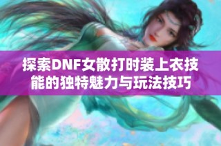 探索DNF女散打时装上衣技能的独特魅力与玩法技巧