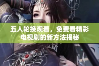 五人轮换观看，免费看精彩电视剧的新方法揭秘