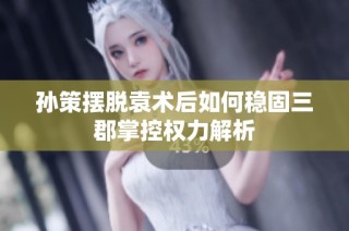 孙策摆脱袁术后如何稳固三郡掌控权力解析