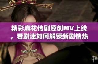 精彩麻花传剧原创MV上线，看剧迷如何解锁新剧情热潮