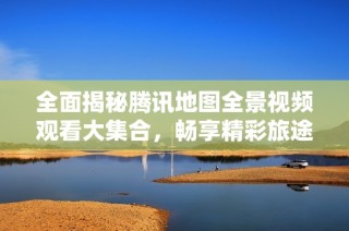 全面揭秘腾讯地图全景视频观看大集合，畅享精彩旅途体验