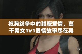 权势纷争中的甜蜜爱情，高干男女1v1爱情故事尽在其中