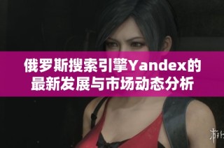 俄罗斯搜索引擎Yandex的最新发展与市场动态分析