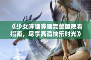 《少女哔哩哔哩完整版观看指南，尽享高清快乐时光》