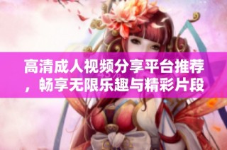 高清成人视频分享平台推荐，畅享无限乐趣与精彩片段