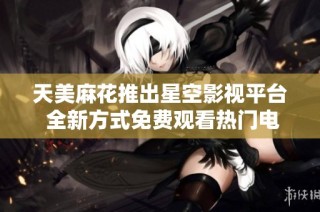 天美麻花推出星空影视平台 全新方式免费观看热门电视剧