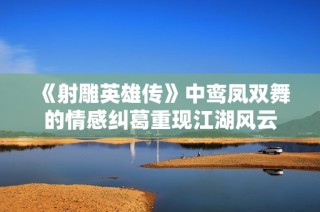 《射雕英雄传》中鸾凤双舞的情感纠葛重现江湖风云