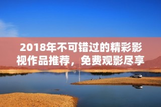 2018年不可错过的精彩影视作品推荐，免费观影尽享乐趣