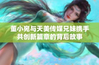 董小宛与天美传媒兄妹携手共创新篇章的背后故事